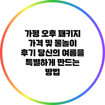 가평 오후 패키지 가격 및 물놀이 후기: 당신의 여름을 특별하게 만드는 방법