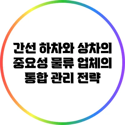 간선 하차와 상차의 중요성: 물류 업체의 통합 관리 전략