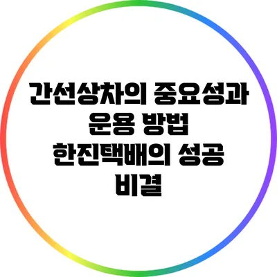 간선상차의 중요성과 운용 방법: 한진택배의 성공 비결