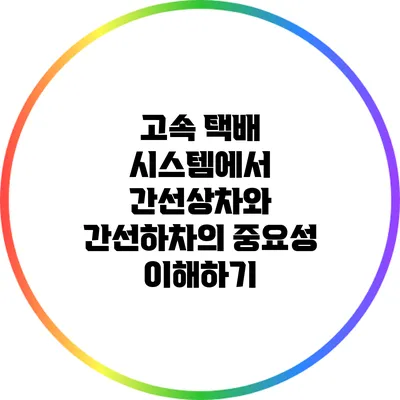 고속 택배 시스템에서 간선상차와 간선하차의 중요성 이해하기