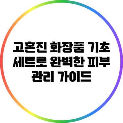 고혼진 화장품 기초 세트로 완벽한 피부 관리 가이드
