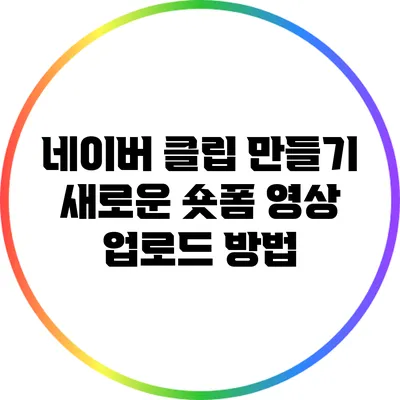 네이버 클립 만들기: 새로운 숏폼 영상 업로드 방법