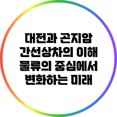 대전과 곤지암 간선상차의 이해: 물류의 중심에서 변화하는 미래