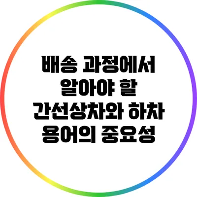 배송 과정에서 알아야 할 간선상차와 하차 용어의 중요성