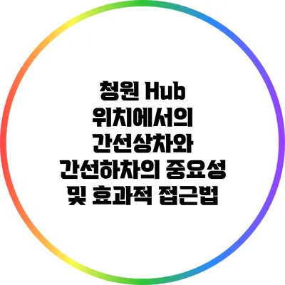 청원 Hub 위치에서의 간선상차와 간선하차의 중요성 및 효과적 접근법