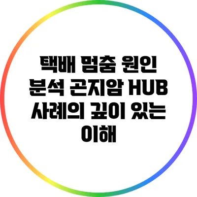택배 멈춤 원인 분석: 곤지암 HUB 사례의 깊이 있는 이해