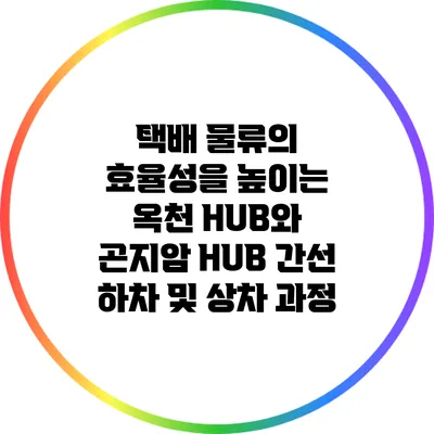 택배 물류의 효율성을 높이는 옥천 HUB와 곤지암 HUB 간선 하차 및 상차 과정