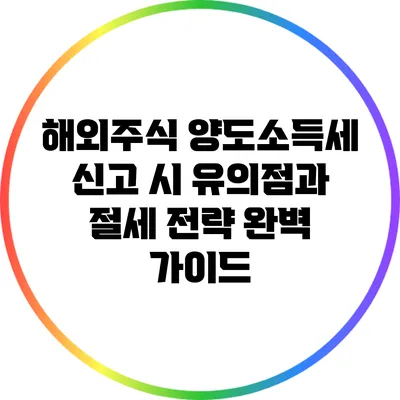 해외주식 양도소득세 신고 시 유의점과 절세 전략 완벽 가이드