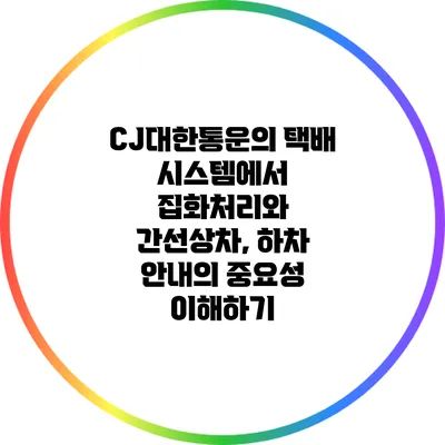 CJ대한통운의 택배 시스템에서 집화처리와 간선상차, 하차 안내의 중요성 이해하기