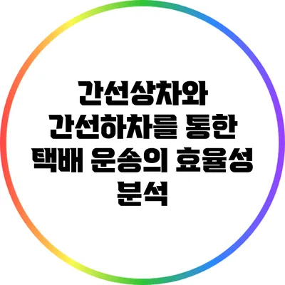 간선상차와 간선하차를 통한 택배 운송의 효율성 분석