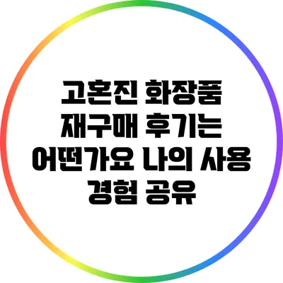 고혼진 화장품 재구매 후기는 어떤가요? 나의 사용 경험 공유