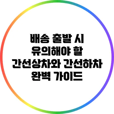 배송 출발 시 유의해야 할 간선상차와 간선하차 완벽 가이드