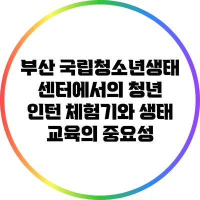 부산 국립청소년생태센터에서의 청년 인턴 체험기와 생태 교육의 중요성