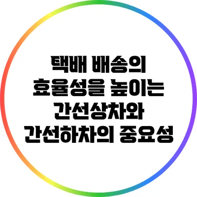 택배 배송의 효율성을 높이는 간선상차와 간선하차의 중요성