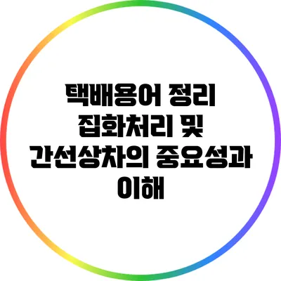 택배용어 정리: 집화처리 및 간선상차의 중요성과 이해