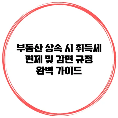 부동산 상속 시 취득세 면제 및 감면 규정 완벽 가이드