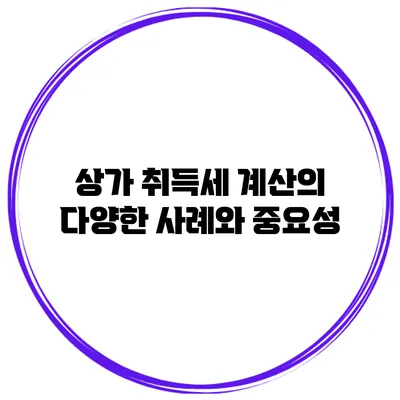 상가 취득세 계산의 다양한 사례와 중요성