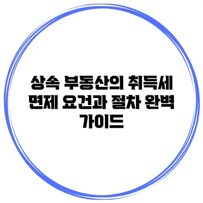 상속 부동산의 취득세 면제 요건과 절차 완벽 가이드