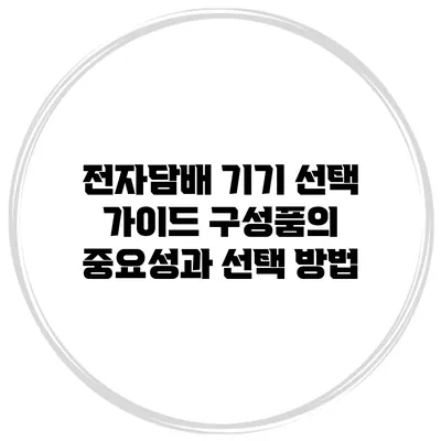 전자담배 기기 선택 가이드: 구성품의 중요성과 선택 방법