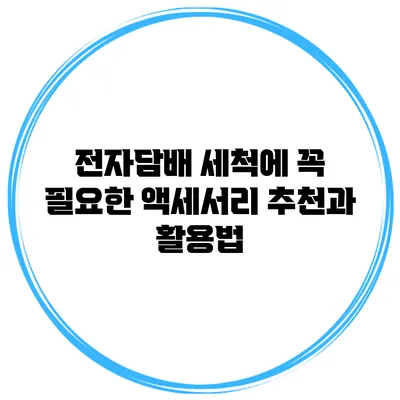전자담배 세척에 꼭 필요한 액세서리 추천과 활용법