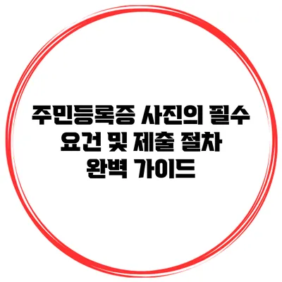 주민등록증 사진의 필수 요건 및 제출 절차 완벽 가이드