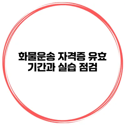 화물운송 자격증 유효 기간과 실습 점검