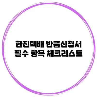 한진택배 반품신청서 필수 항목 체크리스트